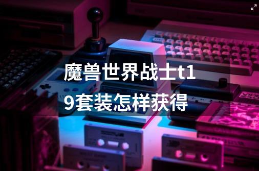 魔兽世界战士t19套装怎样获得-第1张-游戏信息-龙启网