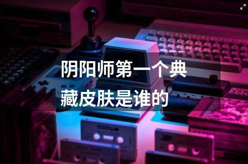 阴阳师第一个典藏皮肤是谁的-第1张-游戏信息-龙启网