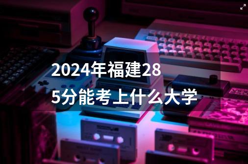 2024年福建285分能考上什么大学-第1张-游戏信息-龙启网