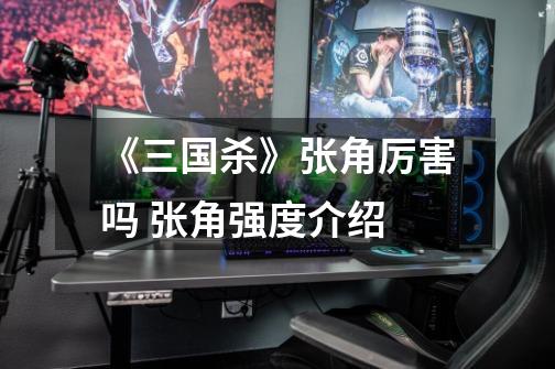 《三国杀》张角厉害吗 张角强度介绍-第1张-游戏信息-龙启网