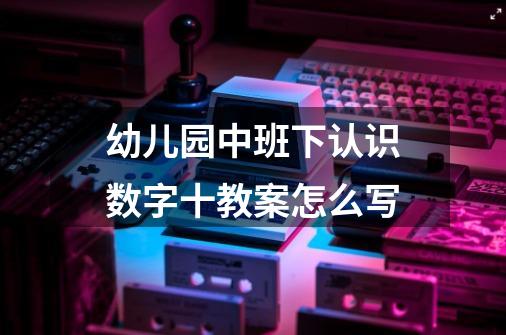 幼儿园中班下认识数字十教案怎么写-第1张-游戏信息-龙启网