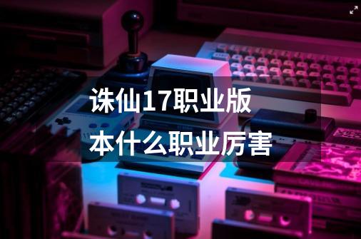 诛仙17职业版本什么职业厉害-第1张-游戏信息-龙启网