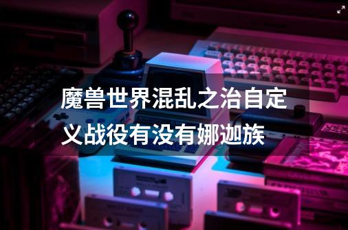 魔兽世界混乱之治自定义战役有没有娜迦族-第1张-游戏信息-龙启网