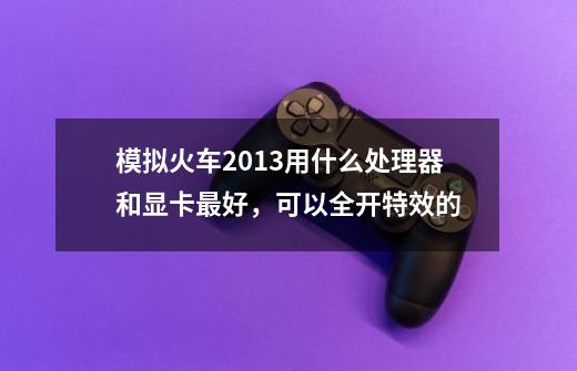 模拟火车2013用什么处理器和显卡最好,可以全开特效的-第1张-游戏信息-龙启网