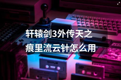 轩辕剑3外传天之痕里流云针怎么用-第1张-游戏信息-龙启网