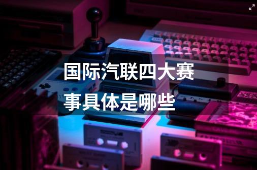 国际汽联四大赛事具体是哪些-第1张-游戏信息-龙启网
