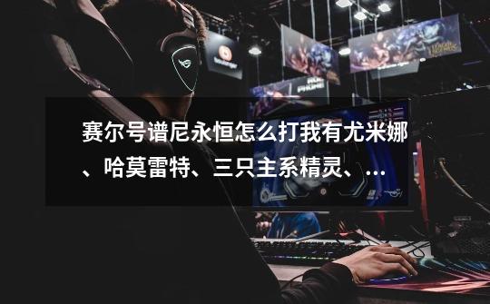 赛尔号谱尼永恒怎么打我有尤米娜、哈莫雷特、三只主系精灵、瑞尔斯、嘟嘟卡拉、雷伊、魔域仙子-第1张-游戏信息-龙启网