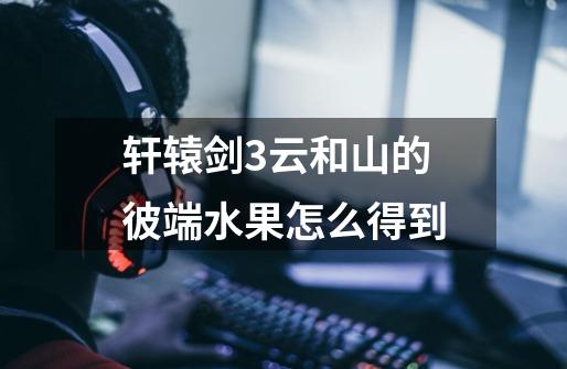 轩辕剑3云和山的彼端水果怎么得到-第1张-游戏信息-龙启网