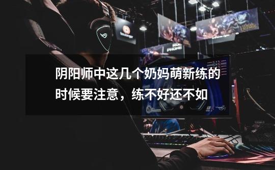 阴阳师中这几个奶妈萌新练的时候要注意,练不好还不如-第1张-游戏信息-龙启网
