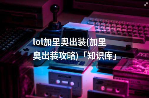lol加里奥出装(加里奥出装攻略)「知识库」-第1张-游戏信息-龙启网