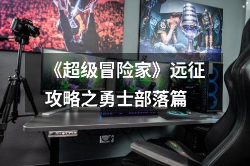 《超级冒险家》远征攻略之勇士部落篇-第1张-游戏信息-龙启网