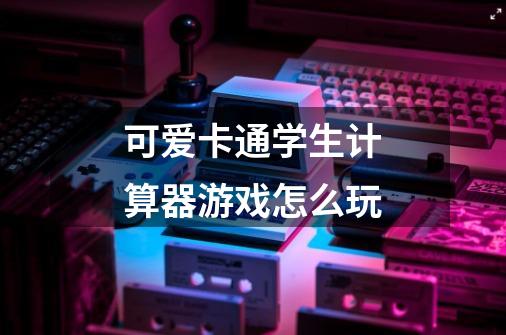 可爱卡通学生计算器游戏怎么玩-第1张-游戏信息-龙启网