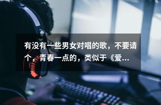 有没有一些男女对唱的歌，不要请个，青春一点的，类似于《爱情公寓》和《给力青春》等........-第1张-游戏信息-龙启网