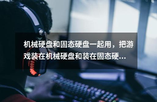 机械硬盘和固态硬盘一起用,把游戏装在机械硬盘和装在固态硬盘有区别-第1张-游戏信息-龙启网