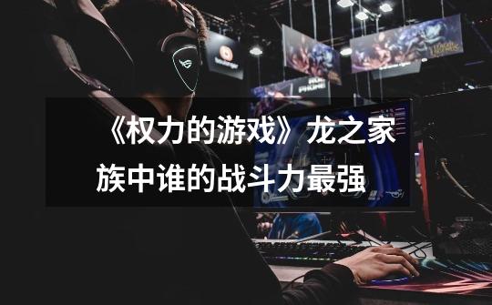 《权力的游戏》龙之家族中谁的战斗力最强-第1张-游戏信息-龙启网