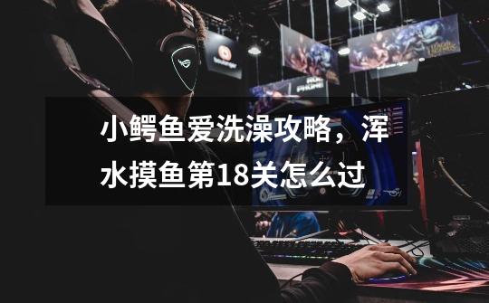 小鳄鱼爱洗澡攻略,浑水摸鱼第18关怎么过-第1张-游戏信息-龙启网