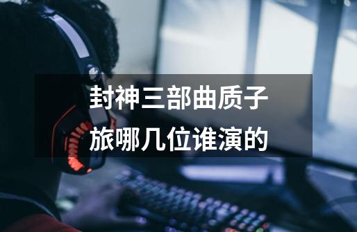 封神三部曲质子旅哪几位谁演的-第1张-游戏信息-龙启网