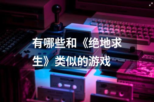 有哪些和《绝地求生》类似的游戏-第1张-游戏信息-龙启网