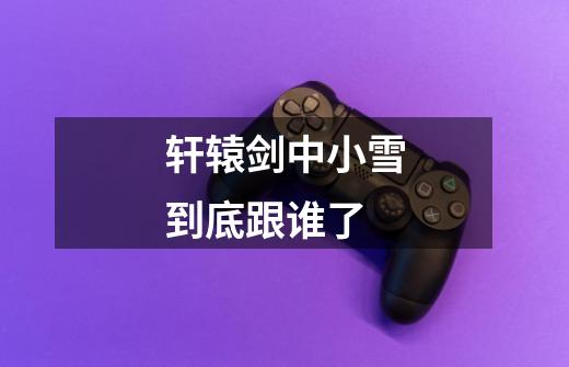 轩辕剑中小雪到底跟谁了-第1张-游戏信息-龙启网