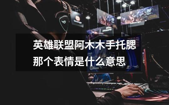 英雄联盟阿木木手托腮那个表情是什么意思-第1张-游戏信息-龙启网