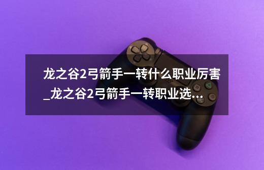 龙之谷2弓箭手一转什么职业厉害_龙之谷2弓箭手一转职业选择推荐-第1张-游戏信息-龙启网