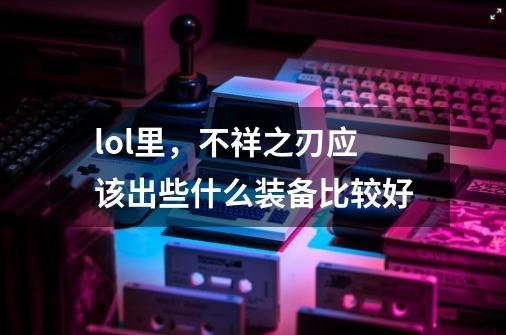 lol里，不祥之刃应该出些什么装备比较好-第1张-游戏信息-龙启网