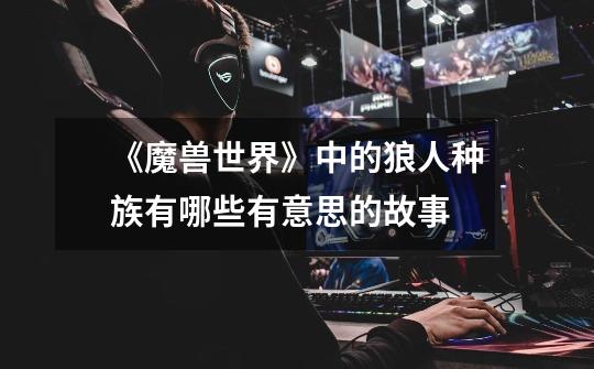 《魔兽世界》中的狼人种族有哪些有意思的故事-第1张-游戏信息-龙启网
