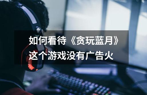 如何看待《贪玩蓝月》这个游戏没有广告火-第1张-游戏信息-龙启网
