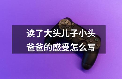 读了大头儿子小头爸爸的感受怎么写-第1张-游戏信息-龙启网