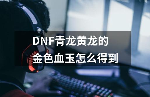 DNF青龙黄龙的金色血玉怎么得到-第1张-游戏信息-龙启网