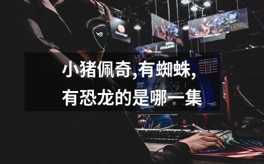 小猪佩奇,有蜘蛛,有恐龙的是哪一集-第1张-游戏信息-龙启网