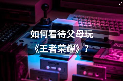 如何看待父母玩《王者荣耀》?-第1张-游戏信息-龙启网