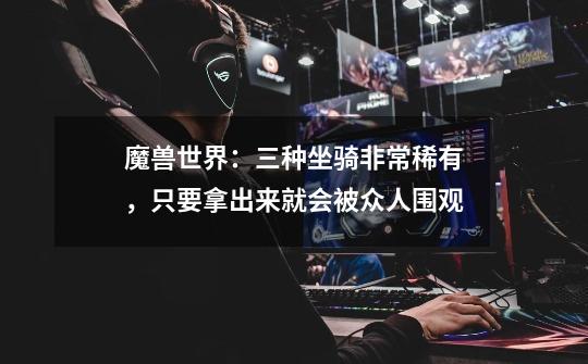 魔兽世界:三种坐骑非常稀有,只要拿出来就会被众人围观-第1张-游戏信息-龙启网