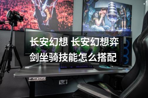 长安幻想 长安幻想弈剑坐骑技能怎么搭配-第1张-游戏信息-龙启网
