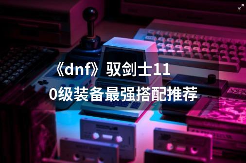 《dnf》驭剑士110级装备最强搭配推荐-第1张-游戏信息-龙启网