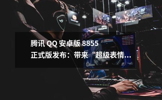 腾讯 QQ 安卓版 8.8.55 正式版发布:带来“超级表情”,可爱萌化-第1张-游戏信息-龙启网