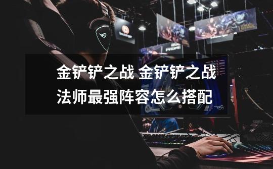 金铲铲之战 金铲铲之战法师最强阵容怎么搭配-第1张-游戏信息-龙启网
