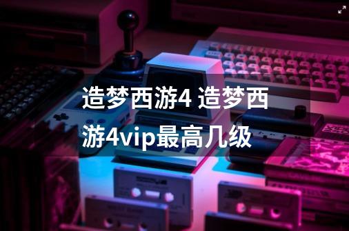 造梦西游4 造梦西游4vip最高几级-第1张-游戏信息-龙启网