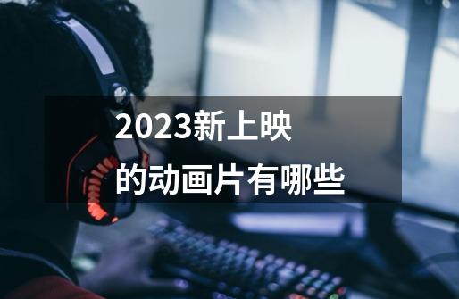 2023新上映的动画片有哪些-第1张-游戏信息-龙启网
