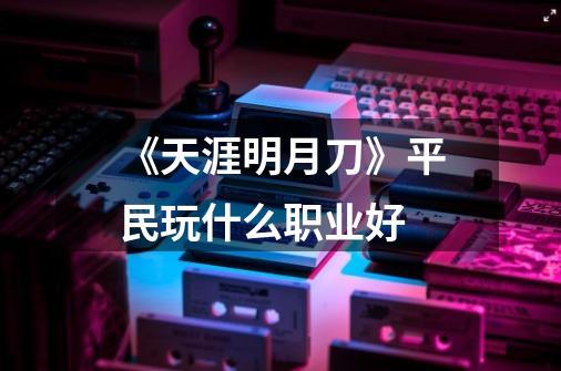 《天涯明月刀》平民玩什么职业好-第1张-游戏信息-龙启网