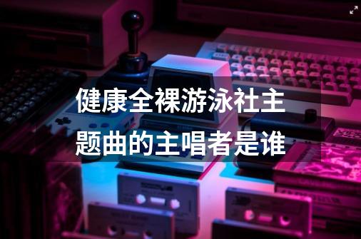 健康全裸游泳社主题曲的主唱者是谁-第1张-游戏信息-龙启网