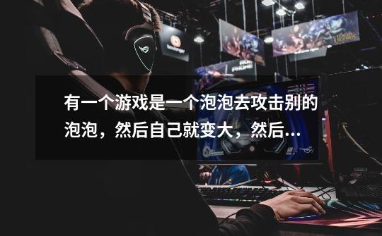 有一个游戏是一个泡泡去攻击别的泡泡，然后自己就变大，然后就可以去攻击大泡泡吃大泡泡。这是什么游戏-第1张-游戏信息-龙启网