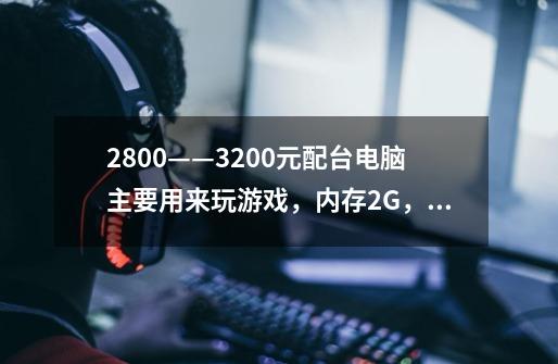 2800——3200元配台电脑主要用来玩游戏,内存2G,硬盘120G…-第1张-游戏信息-龙启网