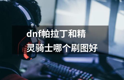 dnf帕拉丁和精灵骑士哪个刷图好-第1张-游戏信息-龙启网
