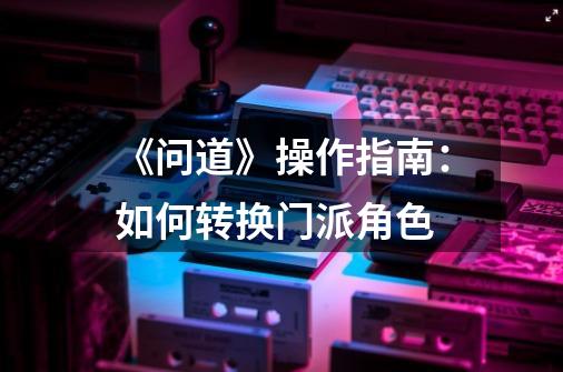 《问道》操作指南:如何转换门派角色-第1张-游戏信息-龙启网