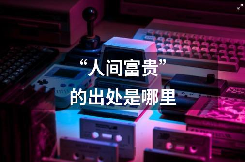 “人间富贵”的出处是哪里-第1张-游戏信息-龙启网