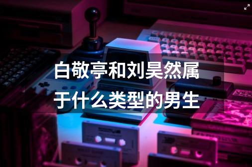 白敬亭和刘昊然属于什么类型的男生-第1张-游戏信息-龙启网