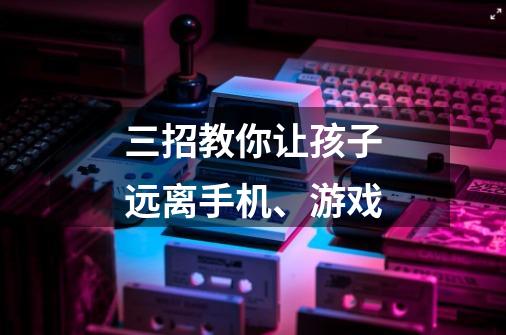 三招教你让孩子远离手机、游戏-第1张-游戏信息-龙启网