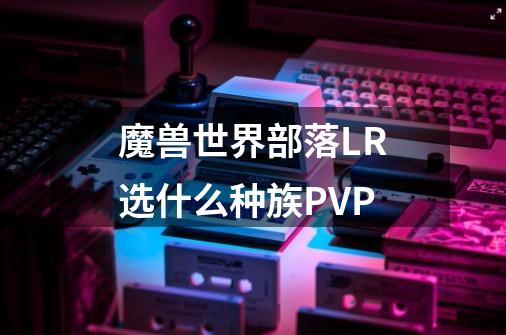 魔兽世界部落LR选什么种族PVP-第1张-游戏信息-龙启网