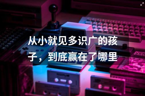 从小就见多识广的孩子,到底赢在了哪里-第1张-游戏信息-龙启网